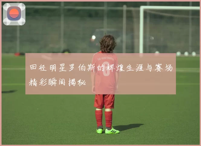田径明星罗伯斯的辉煌生涯与赛场精彩瞬间揭秘