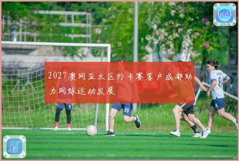 2027澳网亚太区外卡赛落户成都助力网球运动发展