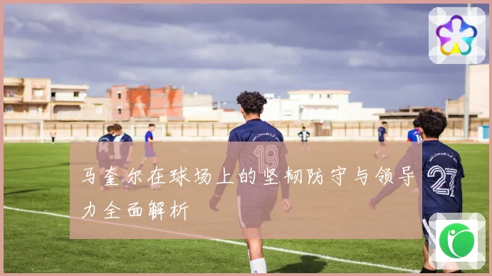 马奎尔在球场上的坚韧防守与领导力全面解析