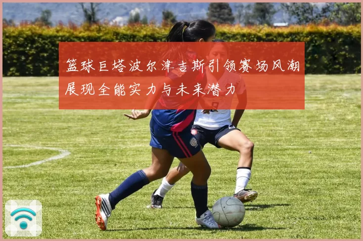 篮球巨塔波尔津吉斯引领赛场风潮展现全能实力与未来潜力