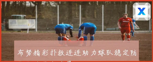 布努精彩扑救连连助力球队稳定防线成为焦点球员