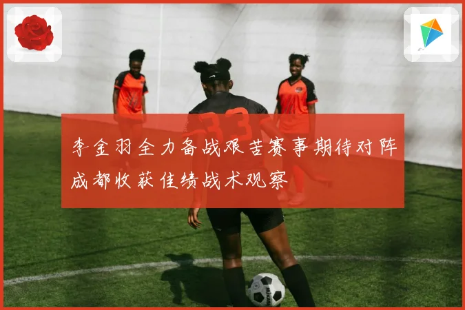 李金羽全力备战艰苦赛事期待对阵成都收获佳绩战术观察