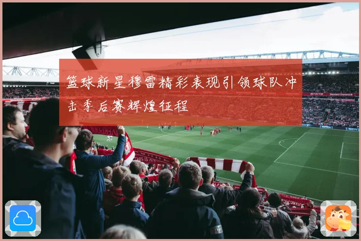 篮球新星穆雷精彩表现引领球队冲击季后赛辉煌征程