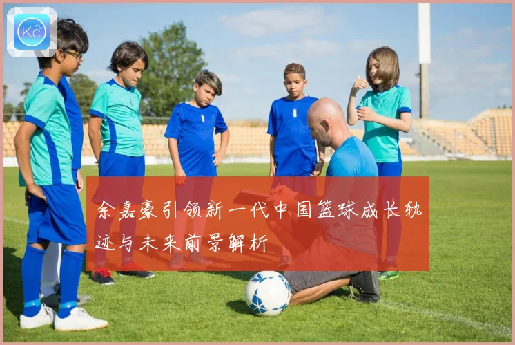 余嘉豪引领新一代中国篮球成长轨迹与未来前景解析