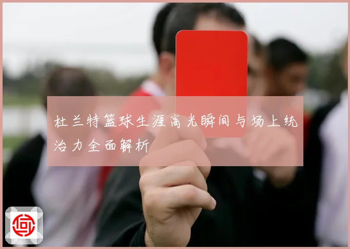 杜兰特篮球生涯高光瞬间与场上统治力全面解析