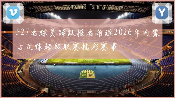 527名球员踊跃报名角逐2026年内蒙古足球超级联赛精彩赛事
