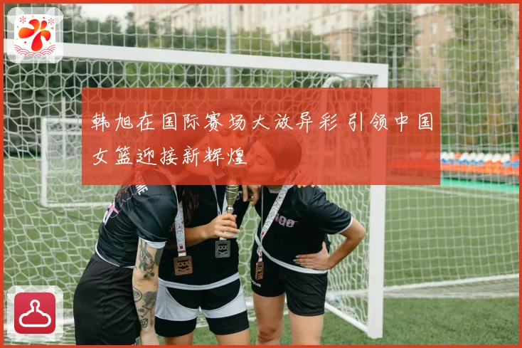 韩旭在国际赛场大放异彩 引领中国女篮迎接新辉煌