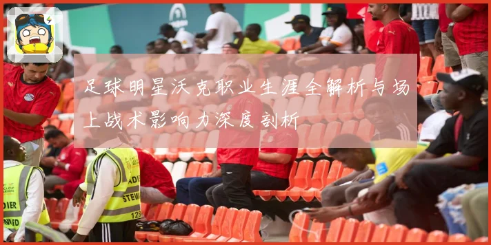 足球明星沃克职业生涯全解析与场上战术影响力深度剖析