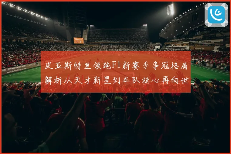 皮亚斯特里领跑F1新赛季争冠格局解析从天才新星到车队核心再向世界冠军发起冲击