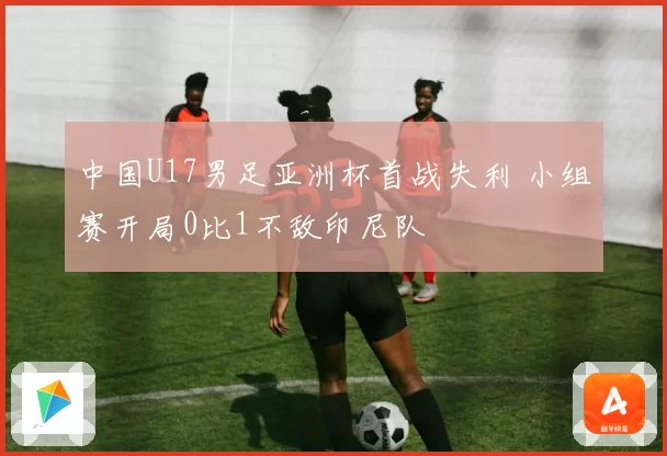 中国U17男足亚洲杯首战失利 小组赛开局0比1不敌印尼队