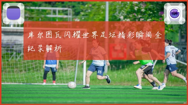 库尔图瓦闪耀世界足坛精彩瞬间全纪录解析