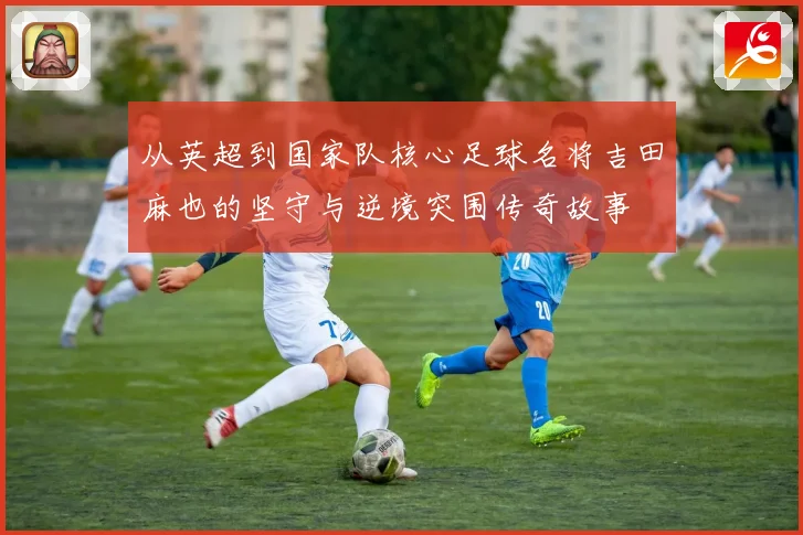 从英超到国家队核心足球名将吉田麻也的坚守与逆境突围传奇故事