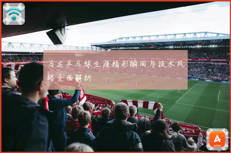 马龙乒乓球生涯精彩瞬间与技术风格全面解析