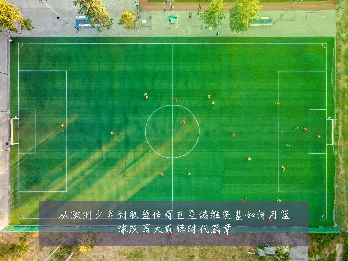 从欧洲少年到联盟传奇巨星诺维茨基如何用篮球改写大前锋时代篇章